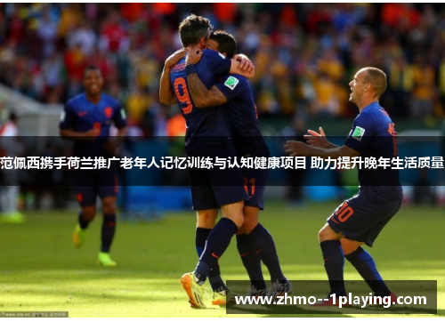 范佩西携手荷兰推广老年人记忆训练与认知健康项目 助力提升晚年生活质量 范佩西携手荷兰推广老年人记忆训练与认知健康项目 助力提升晚年生活质量