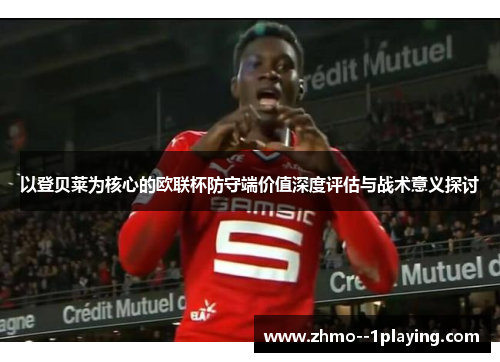 以登贝莱为核心的欧联杯防守端价值深度评估与战术意义探讨