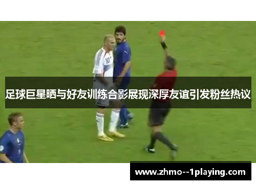 足球巨星晒与好友训练合影展现深厚友谊引发粉丝热议