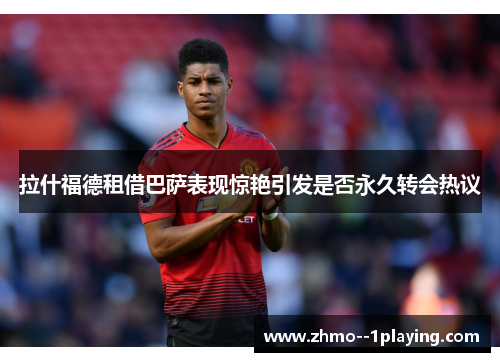 拉什福德租借巴萨表现惊艳引发是否永久转会热议