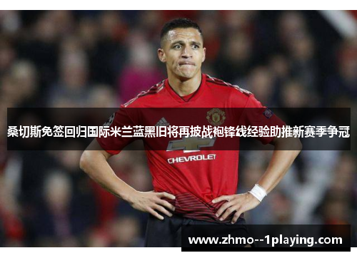 桑切斯免签回归国际米兰蓝黑旧将再披战袍锋线经验助推新赛季争冠 桑切斯免签回归国际米兰蓝黑旧将再披战袍锋线经验助推新赛季争冠