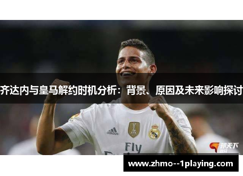 齐达内与皇马解约时机分析：背景、原因及未来影响探讨