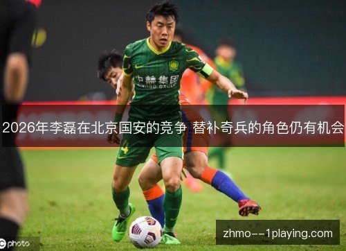 2026年李磊在北京国安的竞争 替补奇兵的角色仍有机会